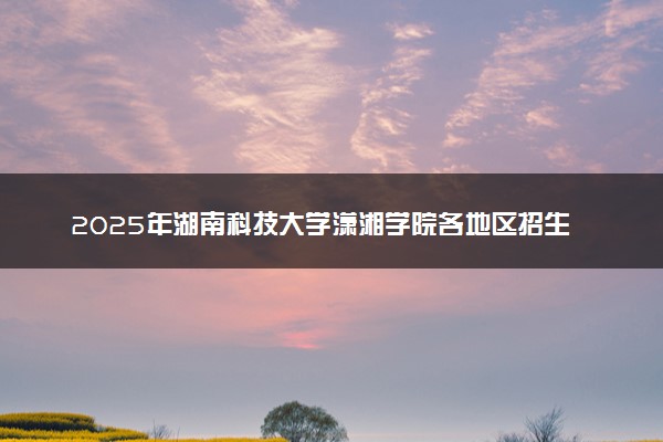 2025年湖南科技大学潇湘学院各地区招生计划及各专业分省招生人数是多少？(附学费及专业代码)