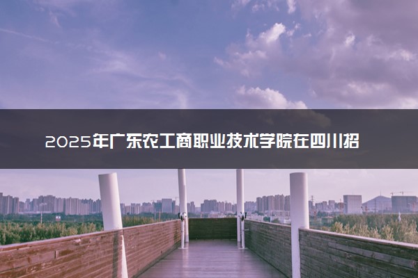 2025年广东农工商职业技术学院在四川招生代码：4767 专业代码及报考指南