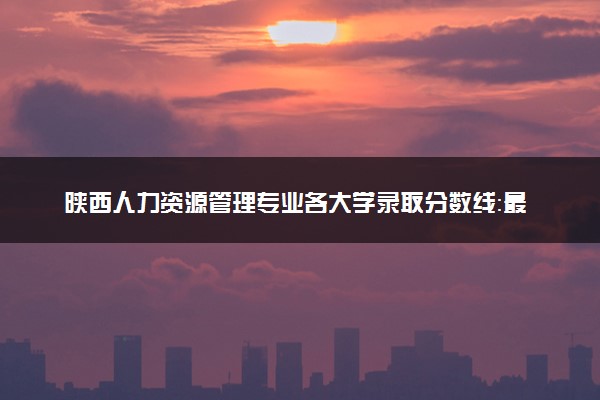 陕西人力资源管理专业各大学录取分数线：最低297分能上 开设院校及位次
