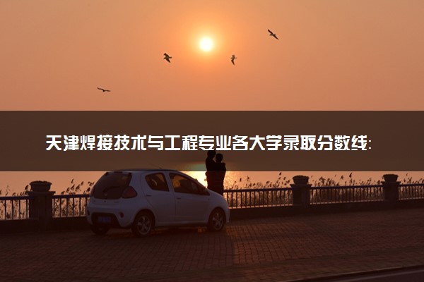 天津焊接技术与工程专业各大学录取分数线：最低439分能上 开设院校及位次