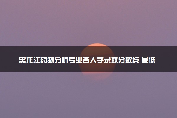 黑龙江药物分析专业各大学录取分数线：最低435分能上 开设院校及位次