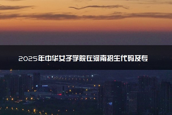 2025年中华女子学院在河南招生代码及专业代码 中华女子学院河南代码是多少？怎么查询？