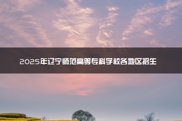 2025年辽宁师范高等专科学校各地区招生计划及各专业分省招生人数是多少？(附学费及专业代码)