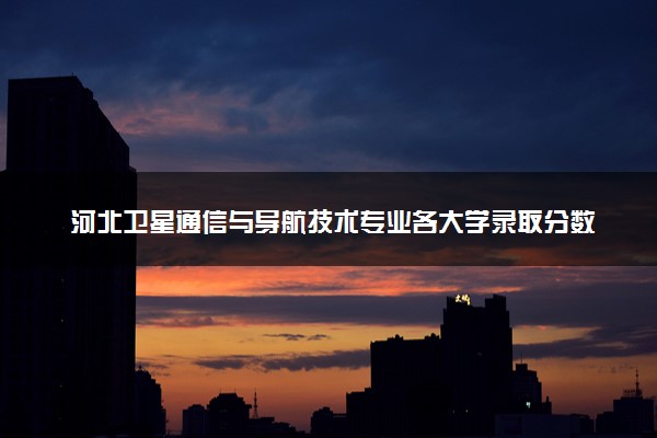河北卫星通信与导航技术专业各大学录取分数线：最低271分能上 开设院校及位次