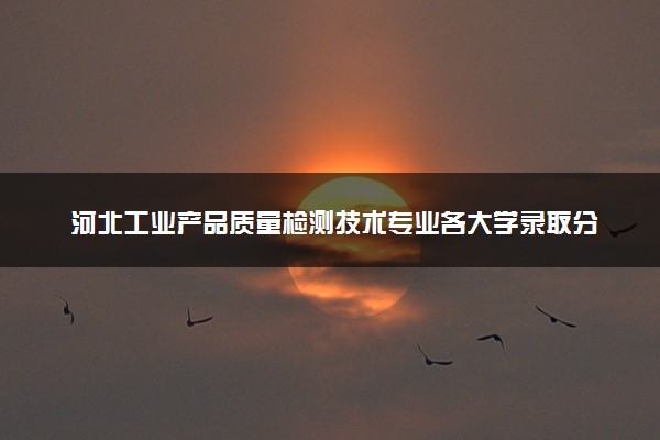 河北工业产品质量检测技术专业各大学录取分数线：最低328分能上 开设院校及位次