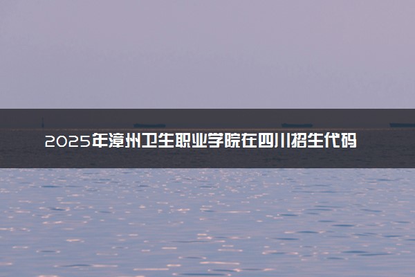 2025年漳州卫生职业学院在四川招生代码：3588 专业代码及报考指南