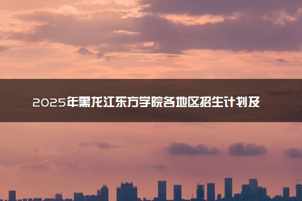 2025年黑龙江东方学院各地区招生计划及各专业分省招生人数是多少？(附学费及专业代码)