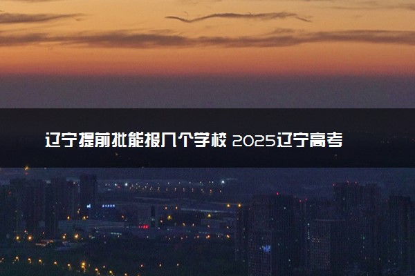 辽宁提前批能报几个学校 2025辽宁高考提前批学校名单和专业
