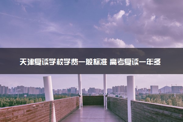 天津复读学校学费一般标准 高考复读一年多少钱