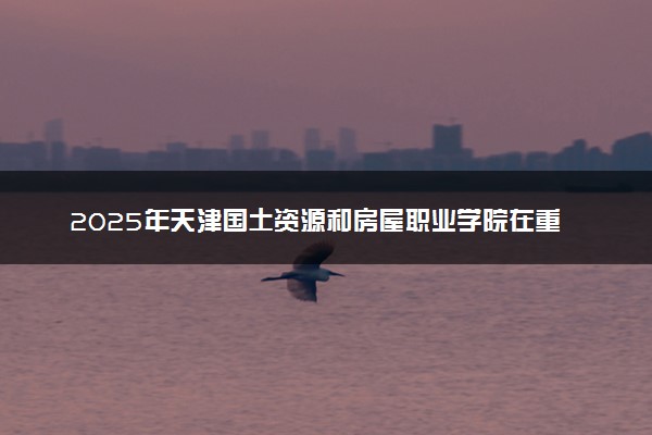 2025年天津国土资源和房屋职业学院在重庆招生代码及专业代码 天津国土资源和房屋职业学院重庆代码是多少？怎么查询？