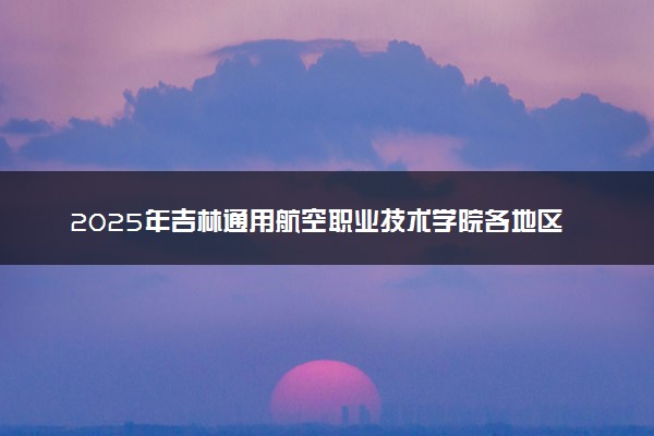 2025年吉林通用航空职业技术学院各地区招生计划及各专业分省招生人数是多少？(附学费及专业代码)