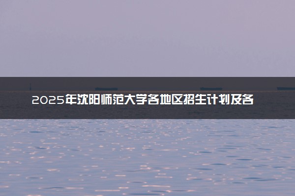 2025年沈阳师范大学各地区招生计划及各专业分省招生人数是多少？(附学费及专业代码)