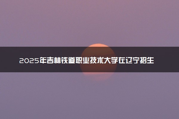 2025年吉林铁道职业技术大学在辽宁招生代码：4052 专业代码及报考指南