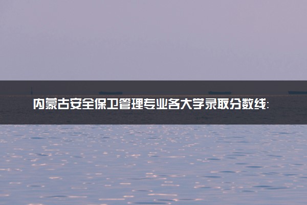 内蒙古安全保卫管理专业各大学录取分数线：最低322分能上 开设院校及位次