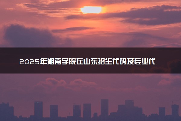 2025年湘南学院在山东招生代码及专业代码 湘南学院山东代码是多少？怎么查询？