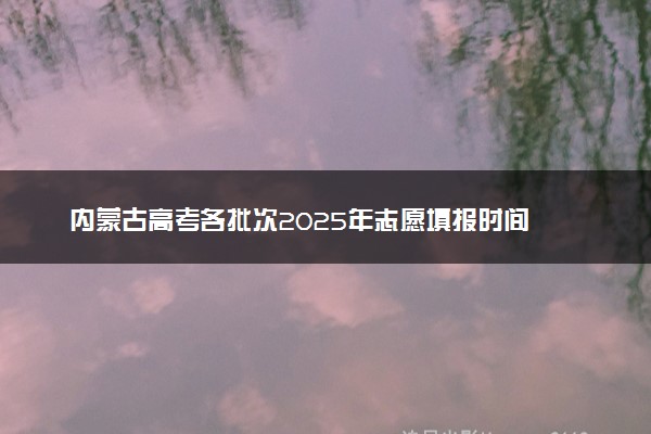 内蒙古高考各批次2025年志愿填报时间 什么时候填报能填多少大学