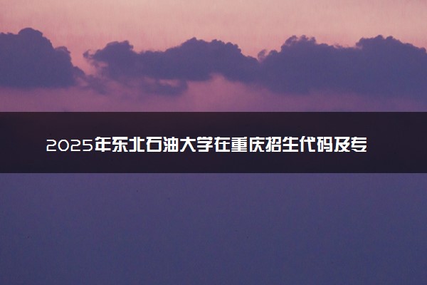 2025年东北石油大学在重庆招生代码及专业代码 东北石油大学重庆代码是多少？怎么查询？