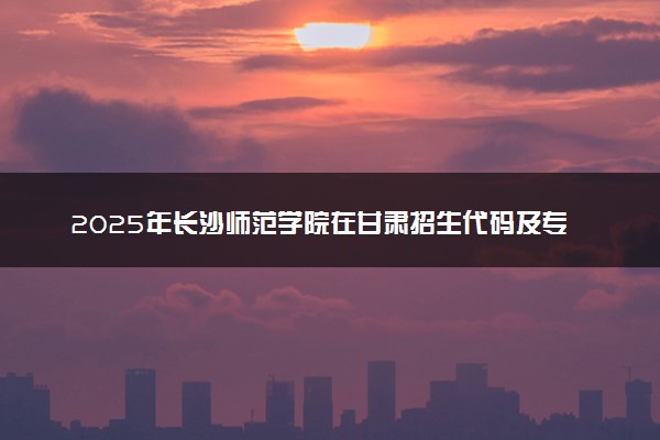 2025年长沙师范学院在甘肃招生代码及专业代码 长沙师范学院甘肃代码是多少？怎么查询？