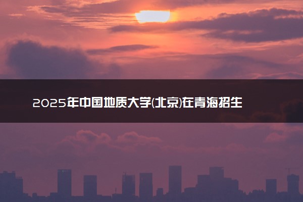 2025年中国地质大学(北京)在青海招生代码：1057 专业代码及报考指南