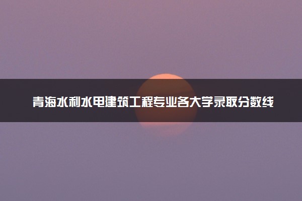 青海水利水电建筑工程专业各大学录取分数线：最低256分能上 开设院校及位次