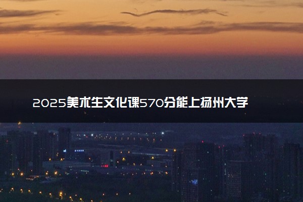 2025美术生文化课570分能上扬州大学吗