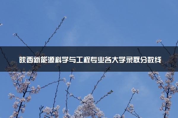陕西新能源科学与工程专业各大学录取分数线：最低387分能上 开设院校及位次
