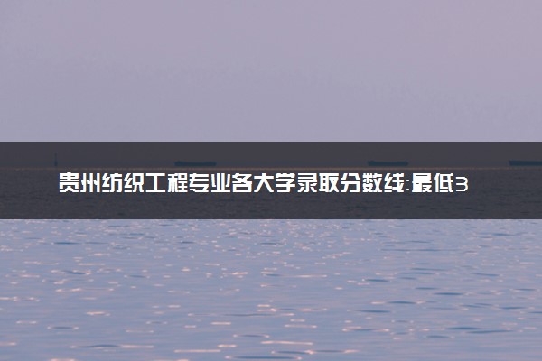贵州纺织工程专业各大学录取分数线：最低382分能上 开设院校及位次