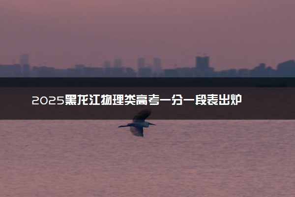 2025黑龙江物理类高考一分一段表出炉 最新排名及位次