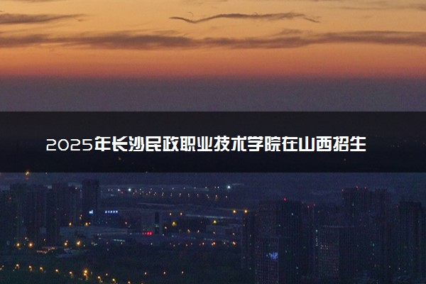 2025年长沙民政职业技术学院在山西招生代码：2262 专业代码及报考指南