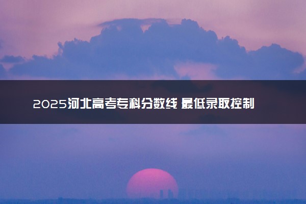 2025河北高考专科分数线 最低录取控制线是多少