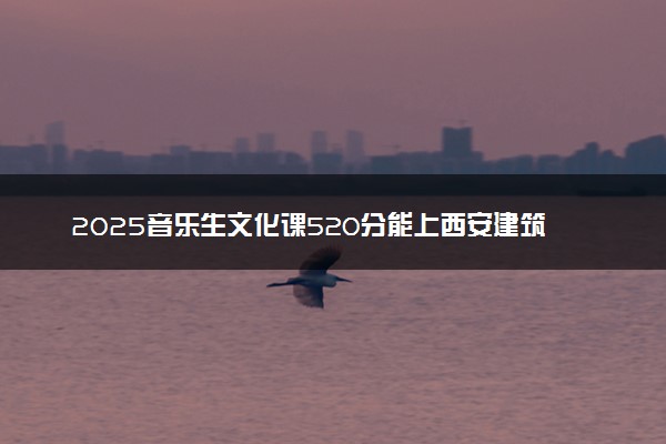 2025音乐生文化课520分能上西安建筑科技大学吗