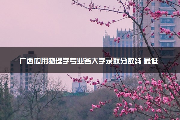广西应用物理学专业各大学录取分数线：最低434分能上 开设院校及位次