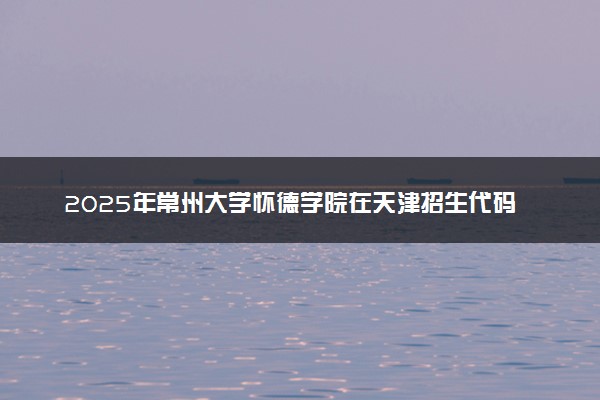 2025年常州大学怀德学院在天津招生代码及专业代码 常州大学怀德学院天津代码是多少？怎么查询？