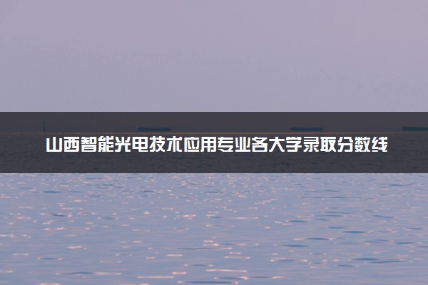 山西智能光电技术应用专业各大学录取分数线：最低356分能上 开设院校及位次