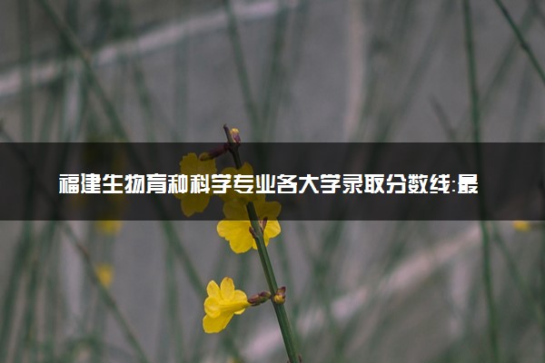 福建生物育种科学专业各大学录取分数线：最低526分能上 开设院校及位次