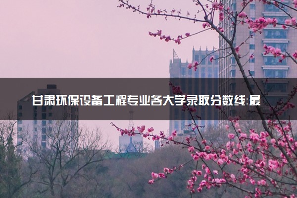 甘肃环保设备工程专业各大学录取分数线：最低508分能上 开设院校及位次