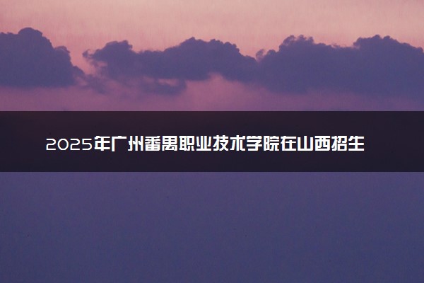 2025年广州番禺职业技术学院在山西招生代码：2387 专业代码及报考指南