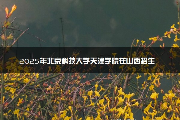 2025年北京科技大学天津学院在山西招生代码：5712 专业代码及报考指南
