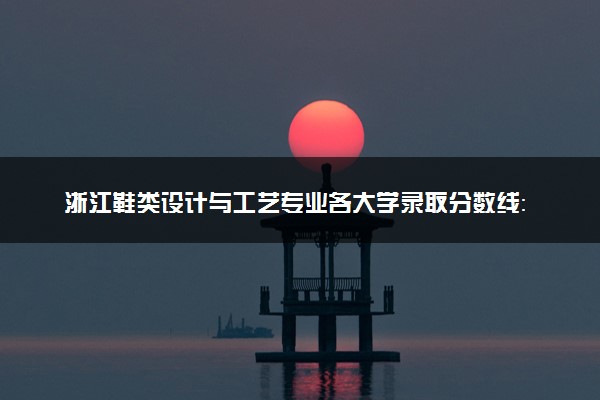浙江鞋类设计与工艺专业各大学录取分数线：最低374分能上 开设院校及位次
