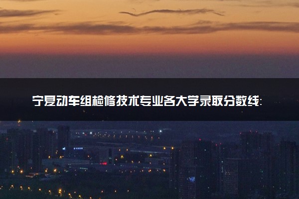 宁夏动车组检修技术专业各大学录取分数线：最低350分能上 开设院校及位次
