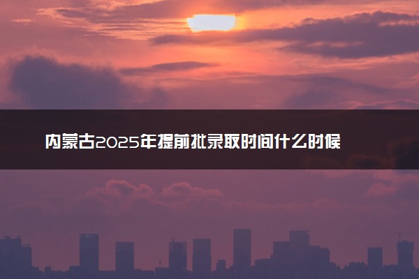 内蒙古2025年提前批录取时间什么时候 几号开始录取