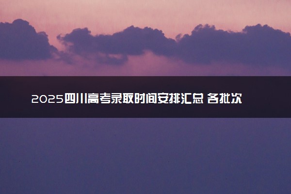 2025四川高考录取时间安排汇总 各批次具体什么时候录取