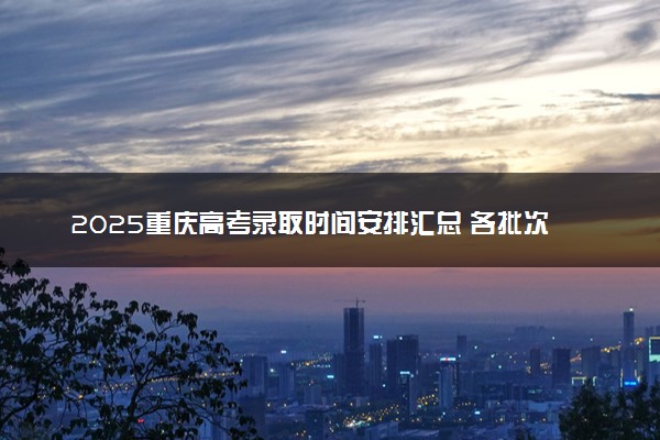 2025重庆高考录取时间安排汇总 各批次具体什么时候录取