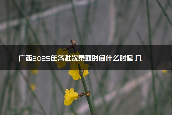 广西2025年各批次录取时间什么时候 几号开始录取