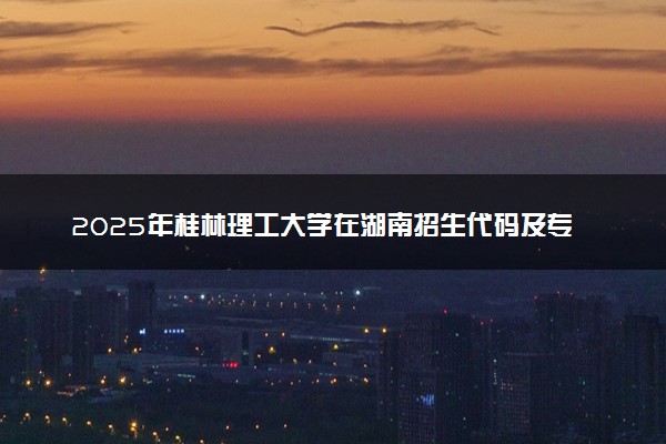 2025年桂林理工大学在湖南招生代码及专业代码 桂林理工大学湖南代码是多少？怎么查询？