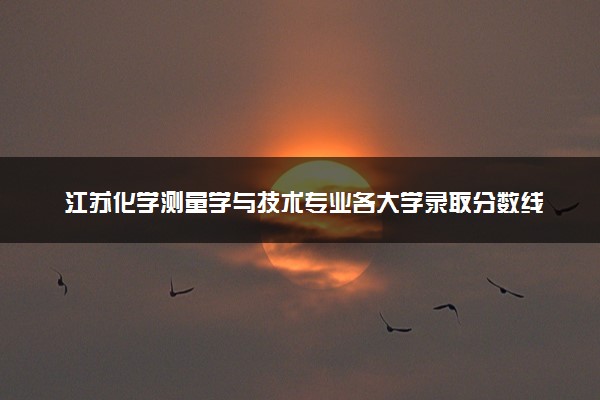 江苏化学测量学与技术专业各大学录取分数线：最低492分能上 开设院校及位次