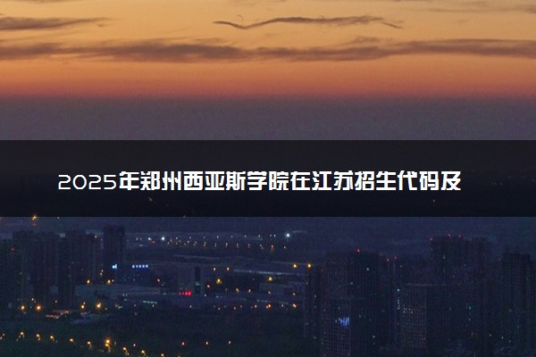 2025年郑州西亚斯学院在江苏招生代码及专业代码 郑州西亚斯学院江苏代码是多少？怎么查询？