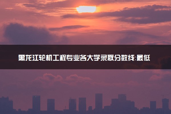 黑龙江轮机工程专业各大学录取分数线：最低547分能上 开设院校及位次