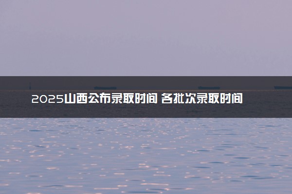 2025山西公布录取时间 各批次录取时间安排表汇总