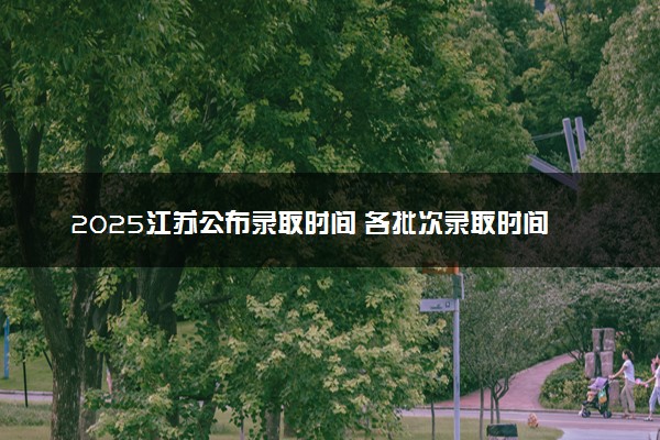 2025江苏公布录取时间 各批次录取时间安排表汇总